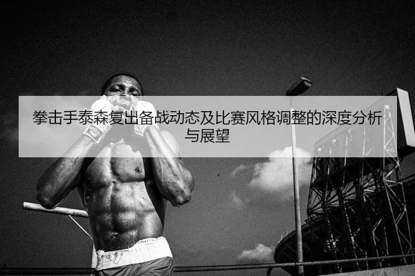 拳击手泰森复出备战动态及比赛风格调整的深度分析与展望