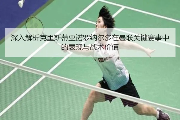 深入解析克里斯蒂亚诺罗纳尔多在曼联关键赛事中的表现与战术价值