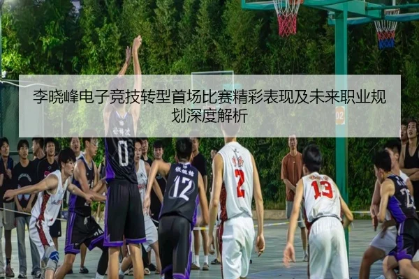 李晓峰电子竞技转型首场比赛精彩表现及未来职业规划深度解析