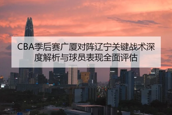 CBA季后赛广厦对阵辽宁关键战术深度解析与球员表现全面评估